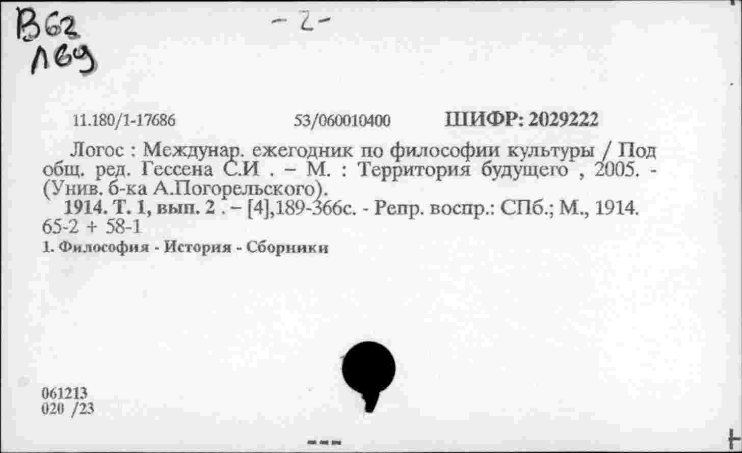 ﻿- С_'

11.180/1-17686	53/060010400 ШИФР: 2029222
Логос : Междунар. ежегодник по философии культуры / Под общ. ред. Гессена С.И . - М. : Территория будущего , 2005. -(Унив. б-ка А.Погорельского).
1914. Т. 1, вып. 2 . - [41,189-Зббс. - Репр. воспр.: СПб.; М., 1914.
65-2 + 58-1
1. Философия - История - Сборники
061213
020 /23